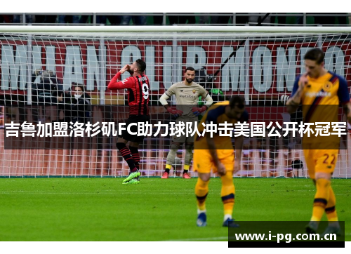 吉鲁加盟洛杉矶FC助力球队冲击美国公开杯冠军