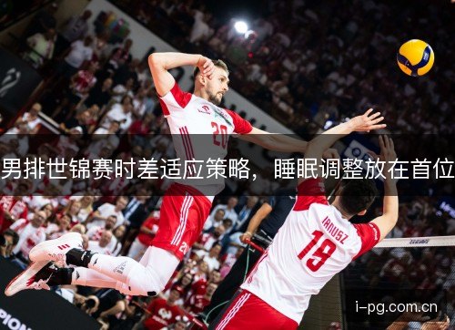 男排世锦赛时差适应策略,睡眠调整放在首位 男排世锦赛时差适应策略,睡眠调整放在首位