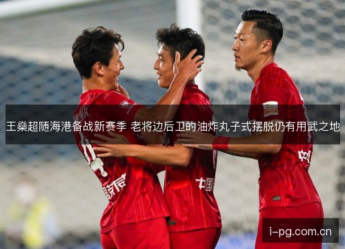 王燊超随海港备战新赛季 老将边后卫的油炸丸子式摆脱仍有用武之地