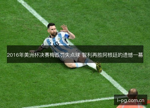 2016年美洲杯决赛梅西罚失点球 智利再胜阿根廷的遗憾一幕